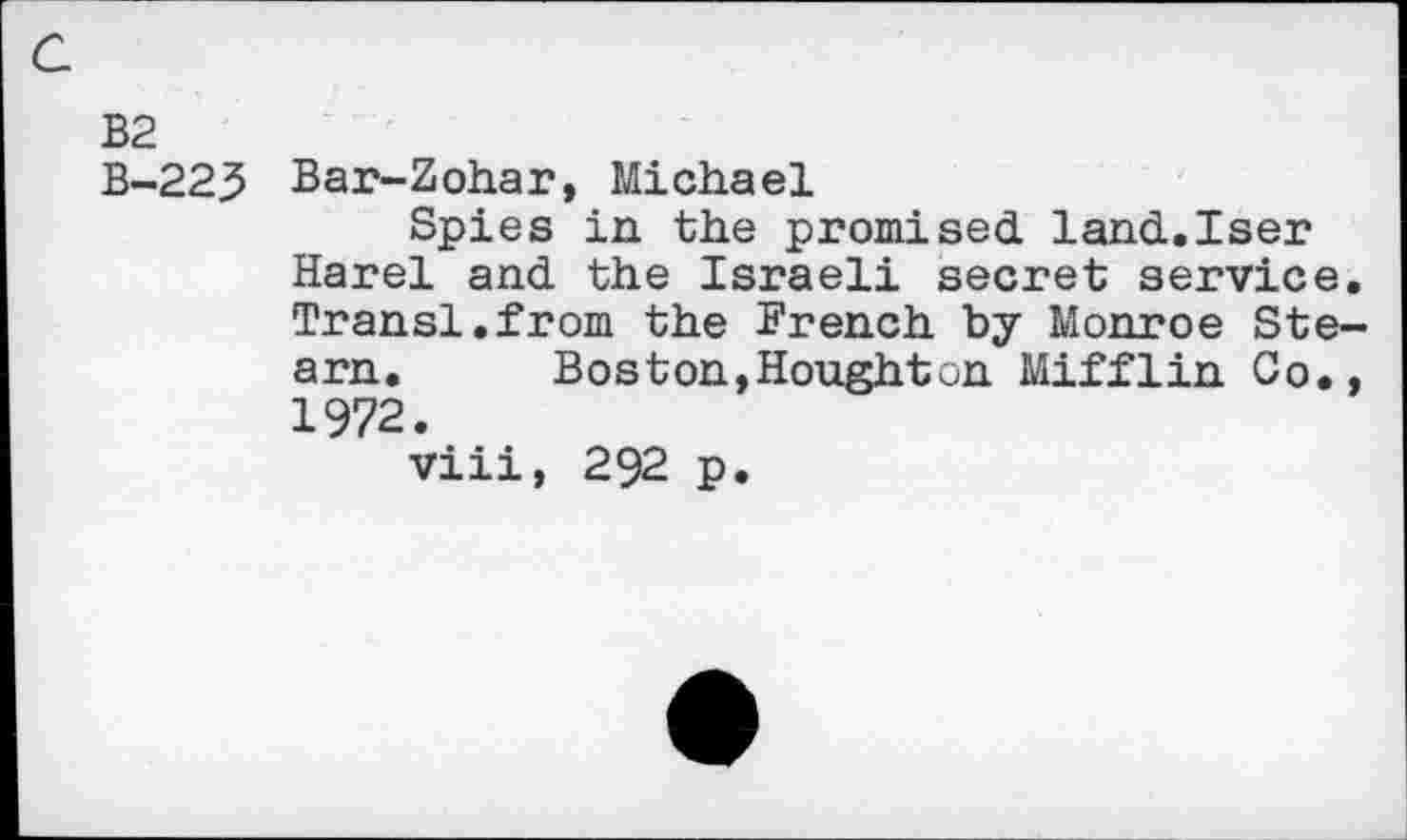 ﻿a
B2
B-223 Bar-Zohar, Michael
Spies in the promised. land-.Iser Harel and. the Israeli secret service. Transl.from the French by Monroe Steam. Boston,Houghton Mifflin Co., 1972.
viii, 292 p.